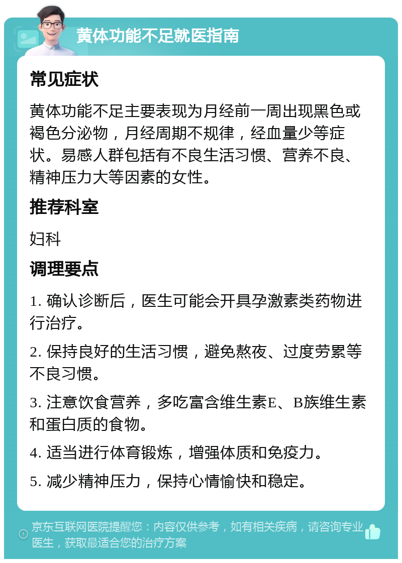 黄体功能不足就医指南 常见症状 黄体功能不足主要表现为月经前一周出现黑色或褐色分泌物，月经周期不规律，经血量少等症状。易感人群包括有不良生活习惯、营养不良、精神压力大等因素的女性。 推荐科室 妇科 调理要点 1. 确认诊断后，医生可能会开具孕激素类药物进行治疗。 2. 保持良好的生活习惯，避免熬夜、过度劳累等不良习惯。 3. 注意饮食营养，多吃富含维生素E、B族维生素和蛋白质的食物。 4. 适当进行体育锻炼，增强体质和免疫力。 5. 减少精神压力，保持心情愉快和稳定。