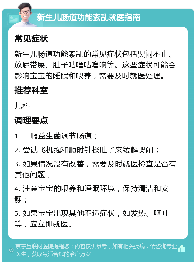 新生儿肠道功能紊乱就医指南 常见症状 新生儿肠道功能紊乱的常见症状包括哭闹不止、放屁带屎、肚子咕噜咕噜响等。这些症状可能会影响宝宝的睡眠和喂养，需要及时就医处理。 推荐科室 儿科 调理要点 1. 口服益生菌调节肠道； 2. 尝试飞机抱和顺时针揉肚子来缓解哭闹； 3. 如果情况没有改善，需要及时就医检查是否有其他问题； 4. 注意宝宝的喂养和睡眠环境，保持清洁和安静； 5. 如果宝宝出现其他不适症状，如发热、呕吐等，应立即就医。