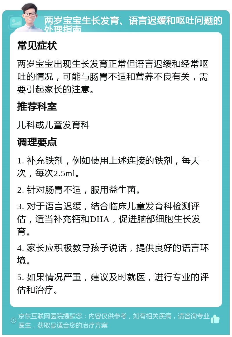 两岁宝宝生长发育、语言迟缓和呕吐问题的处理指南 常见症状 两岁宝宝出现生长发育正常但语言迟缓和经常呕吐的情况，可能与肠胃不适和营养不良有关，需要引起家长的注意。 推荐科室 儿科或儿童发育科 调理要点 1. 补充铁剂，例如使用上述连接的铁剂，每天一次，每次2.5ml。 2. 针对肠胃不适，服用益生菌。 3. 对于语言迟缓，结合临床儿童发育科检测评估，适当补充钙和DHA，促进脑部细胞生长发育。 4. 家长应积极教导孩子说话，提供良好的语言环境。 5. 如果情况严重，建议及时就医，进行专业的评估和治疗。