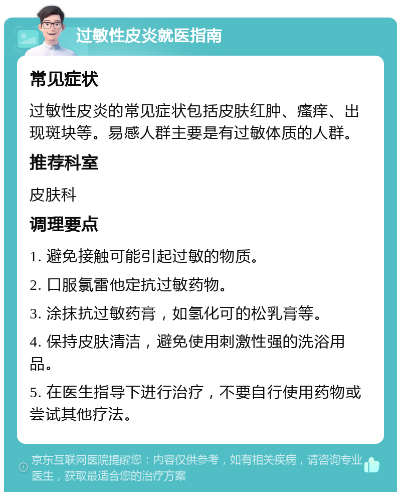 过敏性皮炎就医指南 常见症状 过敏性皮炎的常见症状包括皮肤红肿、瘙痒、出现斑块等。易感人群主要是有过敏体质的人群。 推荐科室 皮肤科 调理要点 1. 避免接触可能引起过敏的物质。 2. 口服氯雷他定抗过敏药物。 3. 涂抹抗过敏药膏，如氢化可的松乳膏等。 4. 保持皮肤清洁，避免使用刺激性强的洗浴用品。 5. 在医生指导下进行治疗，不要自行使用药物或尝试其他疗法。