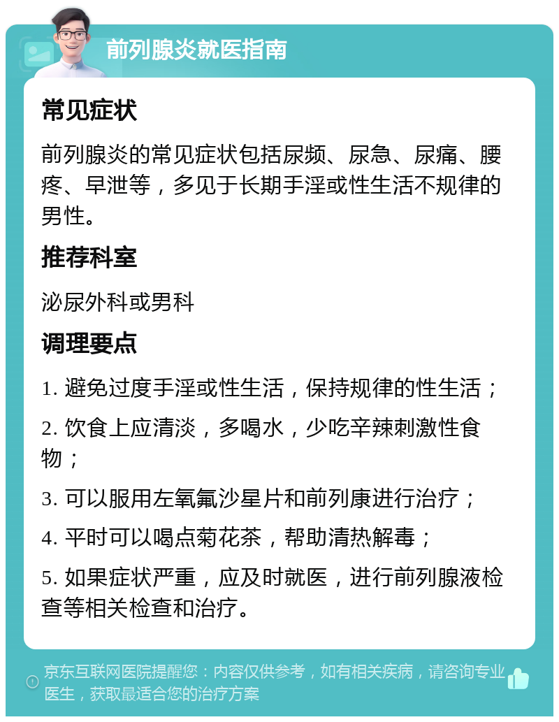 前列腺炎就医指南 常见症状 前列腺炎的常见症状包括尿频、尿急、尿痛、腰疼、早泄等，多见于长期手淫或性生活不规律的男性。 推荐科室 泌尿外科或男科 调理要点 1. 避免过度手淫或性生活，保持规律的性生活； 2. 饮食上应清淡，多喝水，少吃辛辣刺激性食物； 3. 可以服用左氧氟沙星片和前列康进行治疗； 4. 平时可以喝点菊花茶，帮助清热解毒； 5. 如果症状严重，应及时就医，进行前列腺液检查等相关检查和治疗。