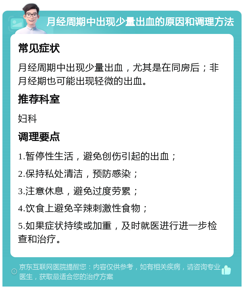 月经周期中出现少量出血的原因和调理方法 常见症状 月经周期中出现少量出血，尤其是在同房后；非月经期也可能出现轻微的出血。 推荐科室 妇科 调理要点 1.暂停性生活，避免创伤引起的出血； 2.保持私处清洁，预防感染； 3.注意休息，避免过度劳累； 4.饮食上避免辛辣刺激性食物； 5.如果症状持续或加重，及时就医进行进一步检查和治疗。