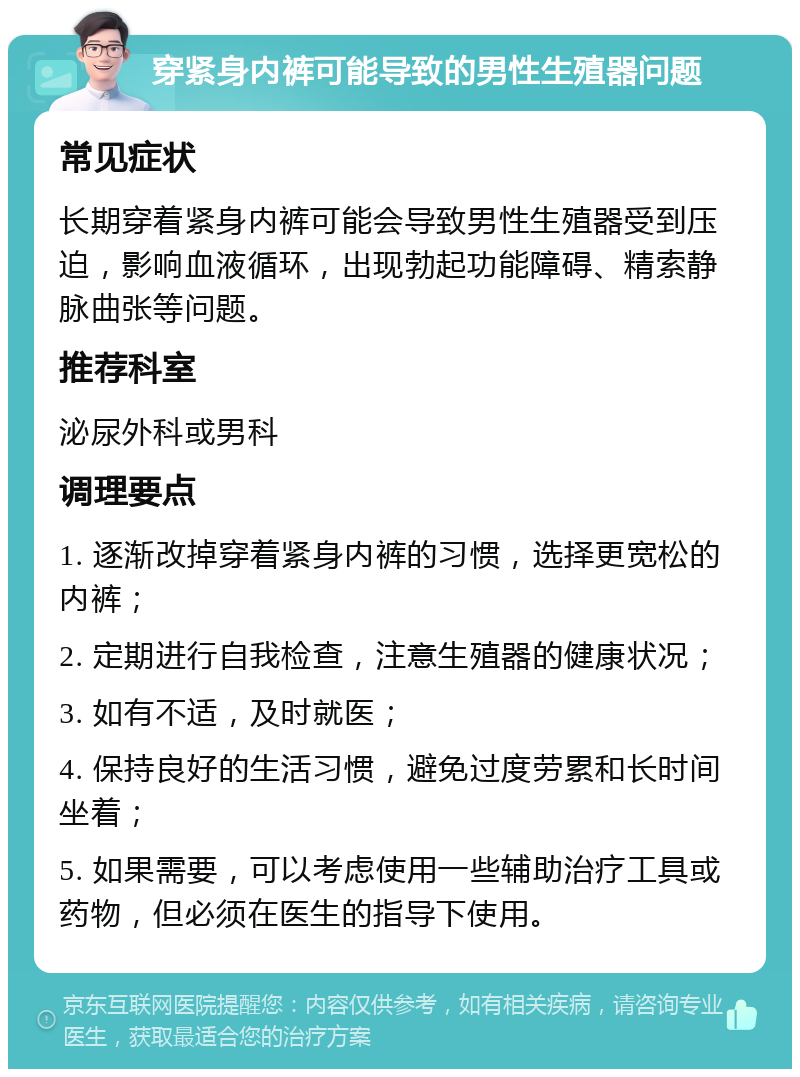 穿紧身内裤可能导致的男性生殖器问题 常见症状 长期穿着紧身内裤可能会导致男性生殖器受到压迫，影响血液循环，出现勃起功能障碍、精索静脉曲张等问题。 推荐科室 泌尿外科或男科 调理要点 1. 逐渐改掉穿着紧身内裤的习惯，选择更宽松的内裤； 2. 定期进行自我检查，注意生殖器的健康状况； 3. 如有不适，及时就医； 4. 保持良好的生活习惯，避免过度劳累和长时间坐着； 5. 如果需要，可以考虑使用一些辅助治疗工具或药物，但必须在医生的指导下使用。