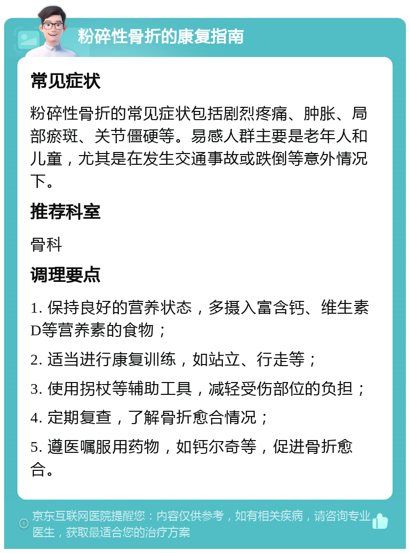 粉碎性骨折的康复指南 常见症状 粉碎性骨折的常见症状包括剧烈疼痛、肿胀、局部瘀斑、关节僵硬等。易感人群主要是老年人和儿童，尤其是在发生交通事故或跌倒等意外情况下。 推荐科室 骨科 调理要点 1. 保持良好的营养状态，多摄入富含钙、维生素D等营养素的食物； 2. 适当进行康复训练，如站立、行走等； 3. 使用拐杖等辅助工具，减轻受伤部位的负担； 4. 定期复查，了解骨折愈合情况； 5. 遵医嘱服用药物，如钙尔奇等，促进骨折愈合。