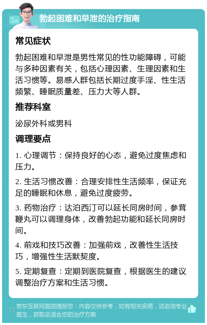 勃起困难和早泄的治疗指南 常见症状 勃起困难和早泄是男性常见的性功能障碍，可能与多种因素有关，包括心理因素、生理因素和生活习惯等。易感人群包括长期过度手淫、性生活频繁、睡眠质量差、压力大等人群。 推荐科室 泌尿外科或男科 调理要点 1. 心理调节：保持良好的心态，避免过度焦虑和压力。 2. 生活习惯改善：合理安排性生活频率，保证充足的睡眠和休息，避免过度疲劳。 3. 药物治疗：达泊西汀可以延长同房时间，参茸鞭丸可以调理身体，改善勃起功能和延长同房时间。 4. 前戏和技巧改善：加强前戏，改善性生活技巧，增强性生活默契度。 5. 定期复查：定期到医院复查，根据医生的建议调整治疗方案和生活习惯。