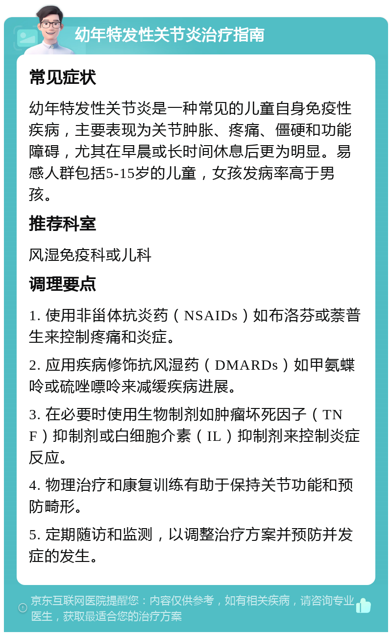 幼年特发性关节炎治疗指南 常见症状 幼年特发性关节炎是一种常见的儿童自身免疫性疾病，主要表现为关节肿胀、疼痛、僵硬和功能障碍，尤其在早晨或长时间休息后更为明显。易感人群包括5-15岁的儿童，女孩发病率高于男孩。 推荐科室 风湿免疫科或儿科 调理要点 1. 使用非甾体抗炎药（NSAIDs）如布洛芬或萘普生来控制疼痛和炎症。 2. 应用疾病修饰抗风湿药（DMARDs）如甲氨蝶呤或硫唑嘌呤来减缓疾病进展。 3. 在必要时使用生物制剂如肿瘤坏死因子（TNF）抑制剂或白细胞介素（IL）抑制剂来控制炎症反应。 4. 物理治疗和康复训练有助于保持关节功能和预防畸形。 5. 定期随访和监测，以调整治疗方案并预防并发症的发生。