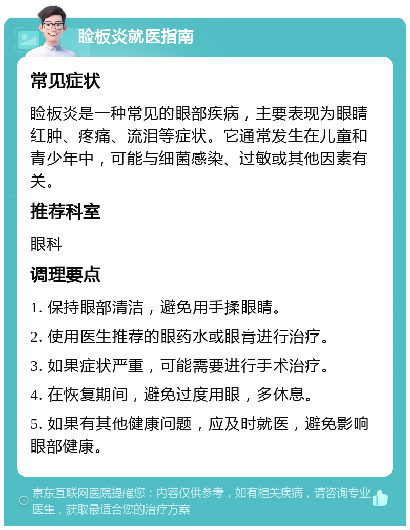 睑板炎就医指南 常见症状 睑板炎是一种常见的眼部疾病，主要表现为眼睛红肿、疼痛、流泪等症状。它通常发生在儿童和青少年中，可能与细菌感染、过敏或其他因素有关。 推荐科室 眼科 调理要点 1. 保持眼部清洁，避免用手揉眼睛。 2. 使用医生推荐的眼药水或眼膏进行治疗。 3. 如果症状严重，可能需要进行手术治疗。 4. 在恢复期间，避免过度用眼，多休息。 5. 如果有其他健康问题，应及时就医，避免影响眼部健康。