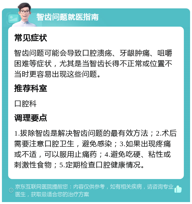 智齿问题就医指南 常见症状 智齿问题可能会导致口腔溃疡、牙龈肿痛、咀嚼困难等症状，尤其是当智齿长得不正常或位置不当时更容易出现这些问题。 推荐科室 口腔科 调理要点 1.拔除智齿是解决智齿问题的最有效方法；2.术后需要注意口腔卫生，避免感染；3.如果出现疼痛或不适，可以服用止痛药；4.避免吃硬、粘性或刺激性食物；5.定期检查口腔健康情况。