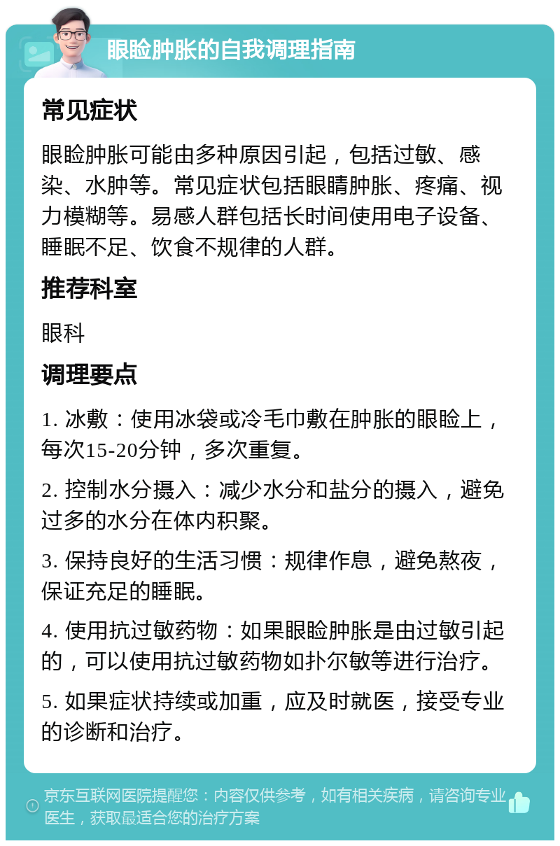 眼睑肿胀的自我调理指南 常见症状 眼睑肿胀可能由多种原因引起，包括过敏、感染、水肿等。常见症状包括眼睛肿胀、疼痛、视力模糊等。易感人群包括长时间使用电子设备、睡眠不足、饮食不规律的人群。 推荐科室 眼科 调理要点 1. 冰敷：使用冰袋或冷毛巾敷在肿胀的眼睑上，每次15-20分钟，多次重复。 2. 控制水分摄入：减少水分和盐分的摄入，避免过多的水分在体内积聚。 3. 保持良好的生活习惯：规律作息，避免熬夜，保证充足的睡眠。 4. 使用抗过敏药物：如果眼睑肿胀是由过敏引起的，可以使用抗过敏药物如扑尔敏等进行治疗。 5. 如果症状持续或加重，应及时就医，接受专业的诊断和治疗。