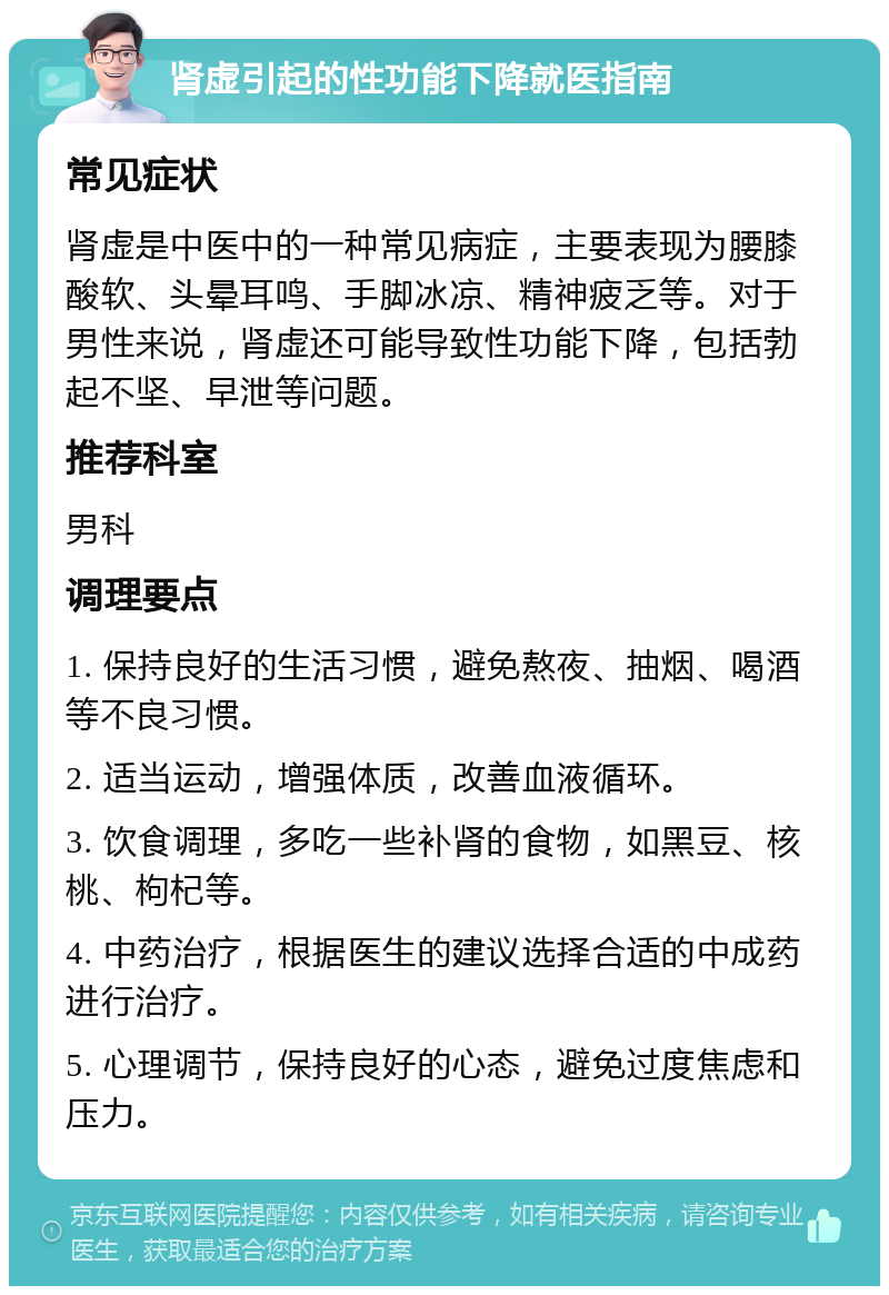 肾虚引起的性功能下降就医指南 常见症状 肾虚是中医中的一种常见病症，主要表现为腰膝酸软、头晕耳鸣、手脚冰凉、精神疲乏等。对于男性来说，肾虚还可能导致性功能下降，包括勃起不坚、早泄等问题。 推荐科室 男科 调理要点 1. 保持良好的生活习惯，避免熬夜、抽烟、喝酒等不良习惯。 2. 适当运动，增强体质，改善血液循环。 3. 饮食调理，多吃一些补肾的食物，如黑豆、核桃、枸杞等。 4. 中药治疗，根据医生的建议选择合适的中成药进行治疗。 5. 心理调节，保持良好的心态，避免过度焦虑和压力。