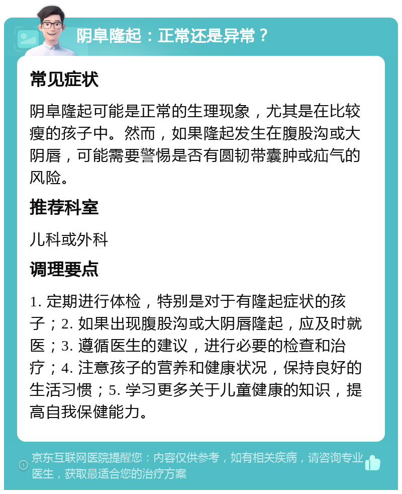 阴阜隆起：正常还是异常？ 常见症状 阴阜隆起可能是正常的生理现象，尤其是在比较瘦的孩子中。然而，如果隆起发生在腹股沟或大阴唇，可能需要警惕是否有圆韧带囊肿或疝气的风险。 推荐科室 儿科或外科 调理要点 1. 定期进行体检，特别是对于有隆起症状的孩子；2. 如果出现腹股沟或大阴唇隆起，应及时就医；3. 遵循医生的建议，进行必要的检查和治疗；4. 注意孩子的营养和健康状况，保持良好的生活习惯；5. 学习更多关于儿童健康的知识，提高自我保健能力。