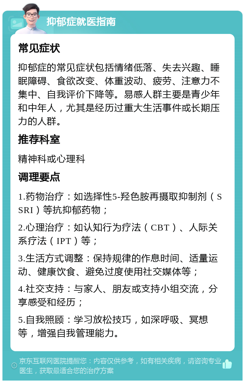 抑郁症就医指南 常见症状 抑郁症的常见症状包括情绪低落、失去兴趣、睡眠障碍、食欲改变、体重波动、疲劳、注意力不集中、自我评价下降等。易感人群主要是青少年和中年人，尤其是经历过重大生活事件或长期压力的人群。 推荐科室 精神科或心理科 调理要点 1.药物治疗：如选择性5-羟色胺再摄取抑制剂（SSRI）等抗抑郁药物； 2.心理治疗：如认知行为疗法（CBT）、人际关系疗法（IPT）等； 3.生活方式调整：保持规律的作息时间、适量运动、健康饮食、避免过度使用社交媒体等； 4.社交支持：与家人、朋友或支持小组交流，分享感受和经历； 5.自我照顾：学习放松技巧，如深呼吸、冥想等，增强自我管理能力。