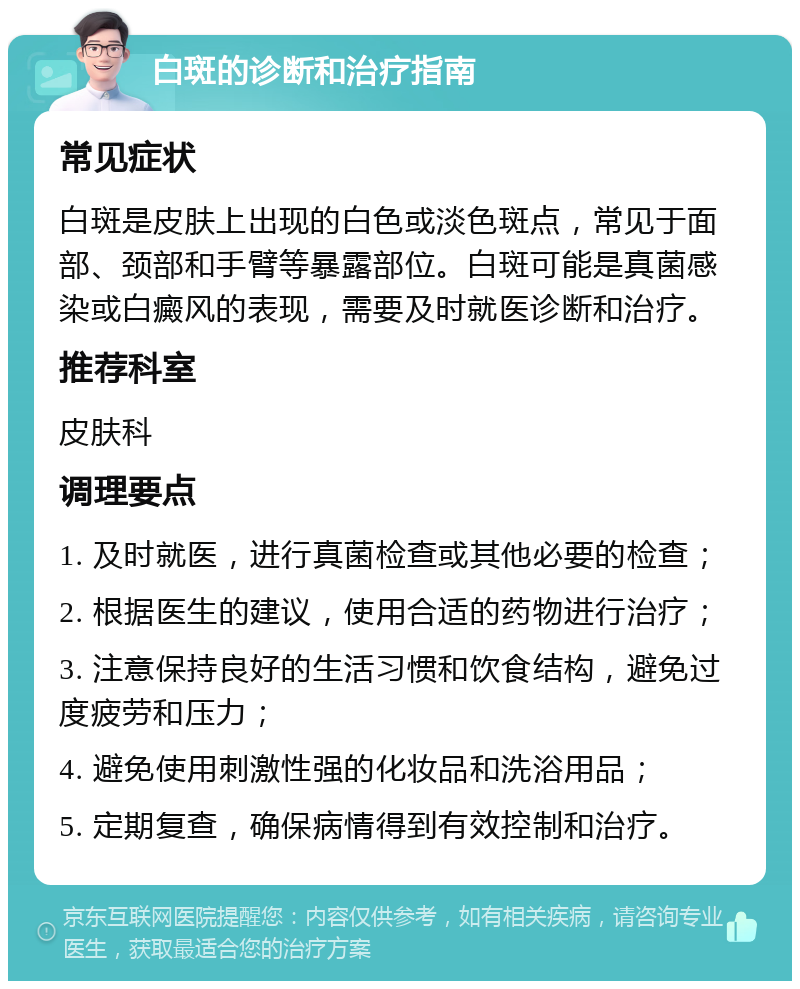 白斑的诊断和治疗指南 常见症状 白斑是皮肤上出现的白色或淡色斑点，常见于面部、颈部和手臂等暴露部位。白斑可能是真菌感染或白癜风的表现，需要及时就医诊断和治疗。 推荐科室 皮肤科 调理要点 1. 及时就医，进行真菌检查或其他必要的检查； 2. 根据医生的建议，使用合适的药物进行治疗； 3. 注意保持良好的生活习惯和饮食结构，避免过度疲劳和压力； 4. 避免使用刺激性强的化妆品和洗浴用品； 5. 定期复查，确保病情得到有效控制和治疗。