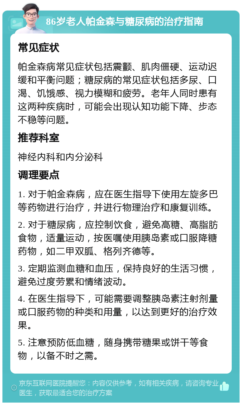 86岁老人帕金森与糖尿病的治疗指南 常见症状 帕金森病常见症状包括震颤、肌肉僵硬、运动迟缓和平衡问题；糖尿病的常见症状包括多尿、口渴、饥饿感、视力模糊和疲劳。老年人同时患有这两种疾病时，可能会出现认知功能下降、步态不稳等问题。 推荐科室 神经内科和内分泌科 调理要点 1. 对于帕金森病，应在医生指导下使用左旋多巴等药物进行治疗，并进行物理治疗和康复训练。 2. 对于糖尿病，应控制饮食，避免高糖、高脂肪食物，适量运动，按医嘱使用胰岛素或口服降糖药物，如二甲双胍、格列齐德等。 3. 定期监测血糖和血压，保持良好的生活习惯，避免过度劳累和情绪波动。 4. 在医生指导下，可能需要调整胰岛素注射剂量或口服药物的种类和用量，以达到更好的治疗效果。 5. 注意预防低血糖，随身携带糖果或饼干等食物，以备不时之需。