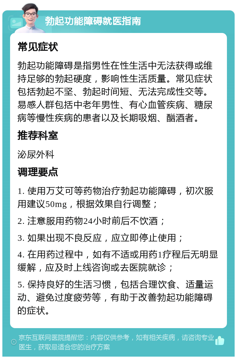 勃起功能障碍就医指南 常见症状 勃起功能障碍是指男性在性生活中无法获得或维持足够的勃起硬度，影响性生活质量。常见症状包括勃起不坚、勃起时间短、无法完成性交等。易感人群包括中老年男性、有心血管疾病、糖尿病等慢性疾病的患者以及长期吸烟、酗酒者。 推荐科室 泌尿外科 调理要点 1. 使用万艾可等药物治疗勃起功能障碍，初次服用建议50mg，根据效果自行调整； 2. 注意服用药物24小时前后不饮酒； 3. 如果出现不良反应，应立即停止使用； 4. 在用药过程中，如有不适或用药1疗程后无明显缓解，应及时上线咨询或去医院就诊； 5. 保持良好的生活习惯，包括合理饮食、适量运动、避免过度疲劳等，有助于改善勃起功能障碍的症状。