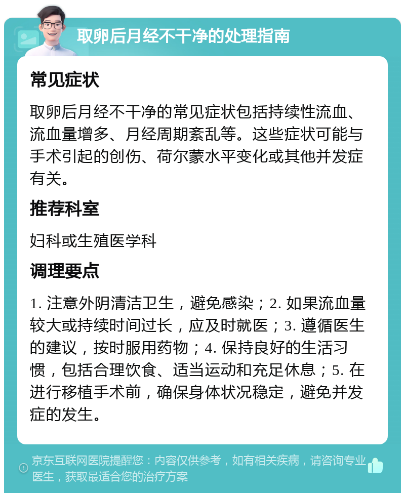 取卵后月经不干净的处理指南 常见症状 取卵后月经不干净的常见症状包括持续性流血、流血量增多、月经周期紊乱等。这些症状可能与手术引起的创伤、荷尔蒙水平变化或其他并发症有关。 推荐科室 妇科或生殖医学科 调理要点 1. 注意外阴清洁卫生，避免感染；2. 如果流血量较大或持续时间过长，应及时就医；3. 遵循医生的建议，按时服用药物；4. 保持良好的生活习惯，包括合理饮食、适当运动和充足休息；5. 在进行移植手术前，确保身体状况稳定，避免并发症的发生。