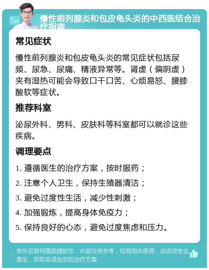 慢性前列腺炎和包皮龟头炎的中西医结合治疗指南 常见症状 慢性前列腺炎和包皮龟头炎的常见症状包括尿频、尿急、尿痛、精液异常等。肾虚（偏阴虚）夹有湿热可能会导致口干口苦、心烦易怒、腰膝酸软等症状。 推荐科室 泌尿外科、男科、皮肤科等科室都可以就诊这些疾病。 调理要点 1. 遵循医生的治疗方案，按时服药； 2. 注意个人卫生，保持生殖器清洁； 3. 避免过度性生活，减少性刺激； 4. 加强锻炼，提高身体免疫力； 5. 保持良好的心态，避免过度焦虑和压力。