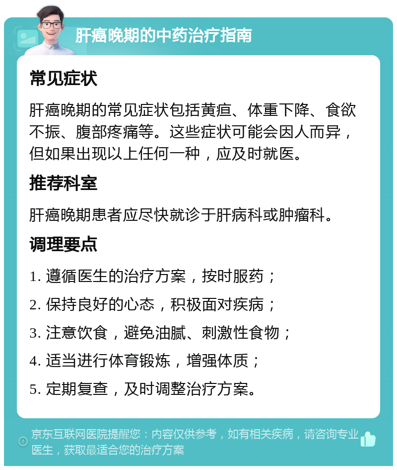 肝癌晚期的中药治疗指南 常见症状 肝癌晚期的常见症状包括黄疸、体重下降、食欲不振、腹部疼痛等。这些症状可能会因人而异，但如果出现以上任何一种，应及时就医。 推荐科室 肝癌晚期患者应尽快就诊于肝病科或肿瘤科。 调理要点 1. 遵循医生的治疗方案，按时服药； 2. 保持良好的心态，积极面对疾病； 3. 注意饮食，避免油腻、刺激性食物； 4. 适当进行体育锻炼，增强体质； 5. 定期复查，及时调整治疗方案。