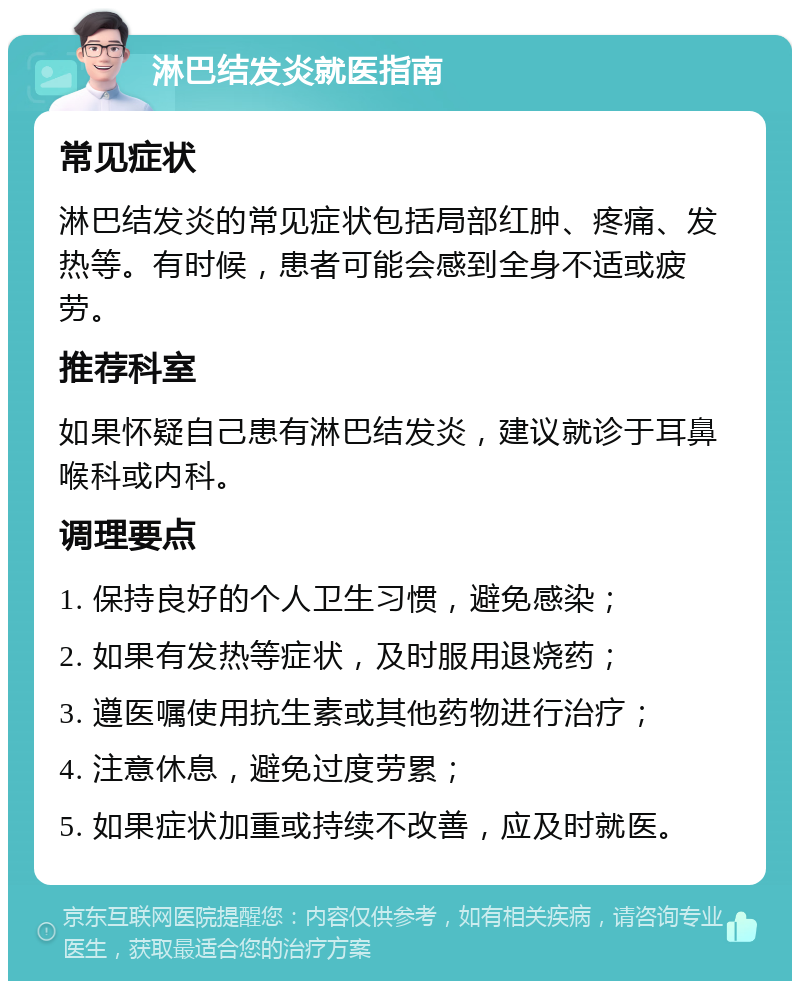 淋巴结发炎就医指南 常见症状 淋巴结发炎的常见症状包括局部红肿、疼痛、发热等。有时候，患者可能会感到全身不适或疲劳。 推荐科室 如果怀疑自己患有淋巴结发炎，建议就诊于耳鼻喉科或内科。 调理要点 1. 保持良好的个人卫生习惯，避免感染； 2. 如果有发热等症状，及时服用退烧药； 3. 遵医嘱使用抗生素或其他药物进行治疗； 4. 注意休息，避免过度劳累； 5. 如果症状加重或持续不改善，应及时就医。