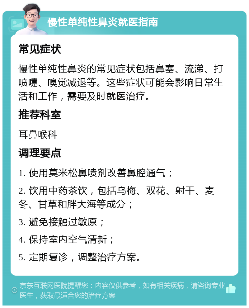 慢性单纯性鼻炎就医指南 常见症状 慢性单纯性鼻炎的常见症状包括鼻塞、流涕、打喷嚏、嗅觉减退等。这些症状可能会影响日常生活和工作，需要及时就医治疗。 推荐科室 耳鼻喉科 调理要点 1. 使用莫米松鼻喷剂改善鼻腔通气； 2. 饮用中药茶饮，包括乌梅、双花、射干、麦冬、甘草和胖大海等成分； 3. 避免接触过敏原； 4. 保持室内空气清新； 5. 定期复诊，调整治疗方案。