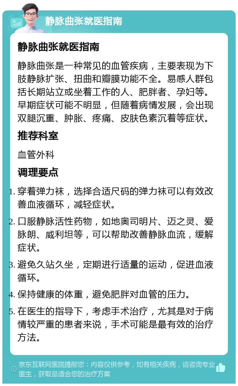 静脉曲张就医指南 静脉曲张就医指南 静脉曲张是一种常见的血管疾病，主要表现为下肢静脉扩张、扭曲和瓣膜功能不全。易感人群包括长期站立或坐着工作的人、肥胖者、孕妇等。早期症状可能不明显，但随着病情发展，会出现双腿沉重、肿胀、疼痛、皮肤色素沉着等症状。 推荐科室 血管外科 调理要点 穿着弹力袜，选择合适尺码的弹力袜可以有效改善血液循环，减轻症状。 口服静脉活性药物，如地奥司明片、迈之灵、爱脉朗、威利坦等，可以帮助改善静脉血流，缓解症状。 避免久站久坐，定期进行适量的运动，促进血液循环。 保持健康的体重，避免肥胖对血管的压力。 在医生的指导下，考虑手术治疗，尤其是对于病情较严重的患者来说，手术可能是最有效的治疗方法。