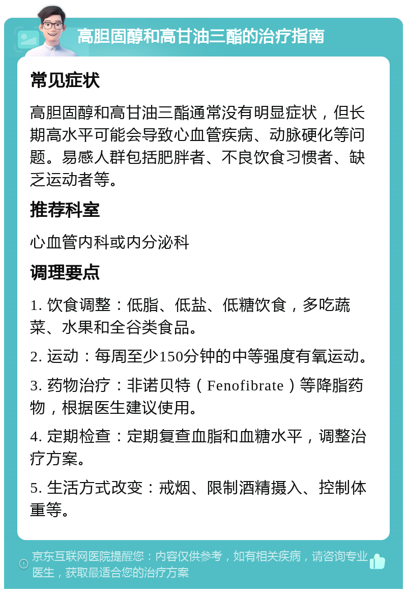 高胆固醇和高甘油三酯的治疗指南 常见症状 高胆固醇和高甘油三酯通常没有明显症状，但长期高水平可能会导致心血管疾病、动脉硬化等问题。易感人群包括肥胖者、不良饮食习惯者、缺乏运动者等。 推荐科室 心血管内科或内分泌科 调理要点 1. 饮食调整：低脂、低盐、低糖饮食，多吃蔬菜、水果和全谷类食品。 2. 运动：每周至少150分钟的中等强度有氧运动。 3. 药物治疗：非诺贝特（Fenofibrate）等降脂药物，根据医生建议使用。 4. 定期检查：定期复查血脂和血糖水平，调整治疗方案。 5. 生活方式改变：戒烟、限制酒精摄入、控制体重等。