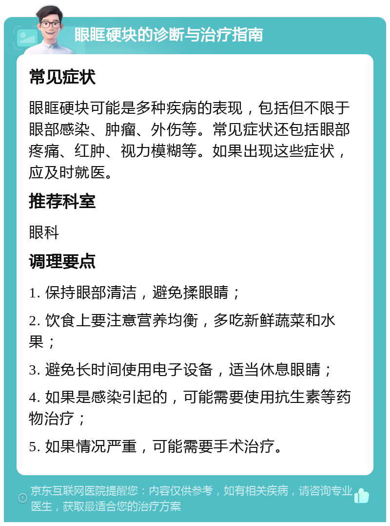 眼眶硬块的诊断与治疗指南 常见症状 眼眶硬块可能是多种疾病的表现，包括但不限于眼部感染、肿瘤、外伤等。常见症状还包括眼部疼痛、红肿、视力模糊等。如果出现这些症状，应及时就医。 推荐科室 眼科 调理要点 1. 保持眼部清洁，避免揉眼睛； 2. 饮食上要注意营养均衡，多吃新鲜蔬菜和水果； 3. 避免长时间使用电子设备，适当休息眼睛； 4. 如果是感染引起的，可能需要使用抗生素等药物治疗； 5. 如果情况严重，可能需要手术治疗。