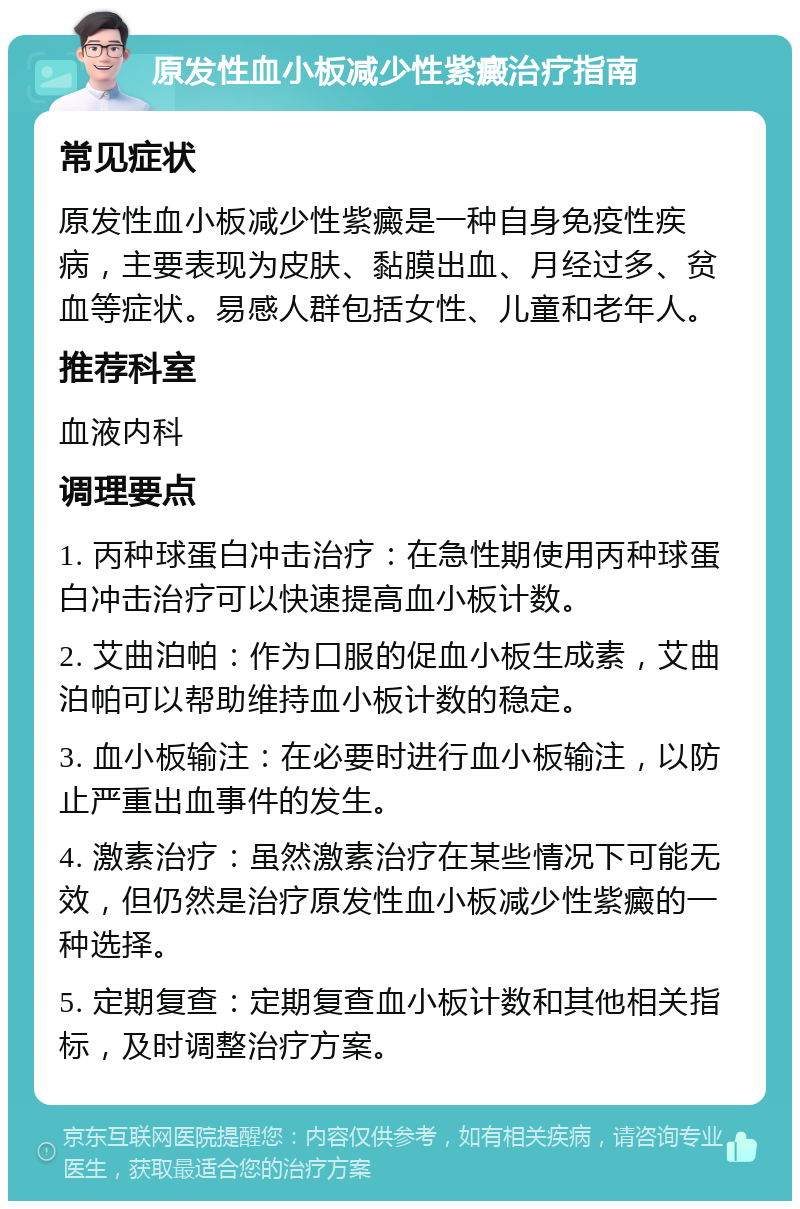 原发性血小板减少性紫癜治疗指南 常见症状 原发性血小板减少性紫癜是一种自身免疫性疾病，主要表现为皮肤、黏膜出血、月经过多、贫血等症状。易感人群包括女性、儿童和老年人。 推荐科室 血液内科 调理要点 1. 丙种球蛋白冲击治疗：在急性期使用丙种球蛋白冲击治疗可以快速提高血小板计数。 2. 艾曲泊帕：作为口服的促血小板生成素，艾曲泊帕可以帮助维持血小板计数的稳定。 3. 血小板输注：在必要时进行血小板输注，以防止严重出血事件的发生。 4. 激素治疗：虽然激素治疗在某些情况下可能无效，但仍然是治疗原发性血小板减少性紫癜的一种选择。 5. 定期复查：定期复查血小板计数和其他相关指标，及时调整治疗方案。