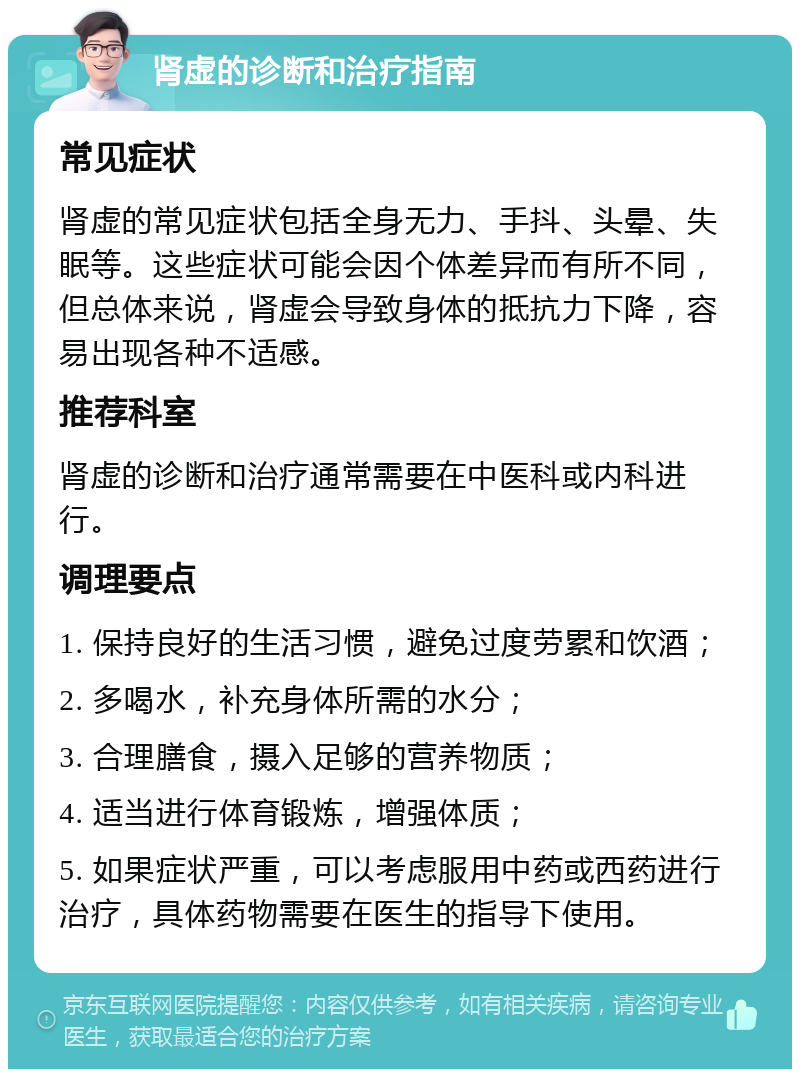 肾虚的诊断和治疗指南 常见症状 肾虚的常见症状包括全身无力、手抖、头晕、失眠等。这些症状可能会因个体差异而有所不同，但总体来说，肾虚会导致身体的抵抗力下降，容易出现各种不适感。 推荐科室 肾虚的诊断和治疗通常需要在中医科或内科进行。 调理要点 1. 保持良好的生活习惯，避免过度劳累和饮酒； 2. 多喝水，补充身体所需的水分； 3. 合理膳食，摄入足够的营养物质； 4. 适当进行体育锻炼，增强体质； 5. 如果症状严重，可以考虑服用中药或西药进行治疗，具体药物需要在医生的指导下使用。