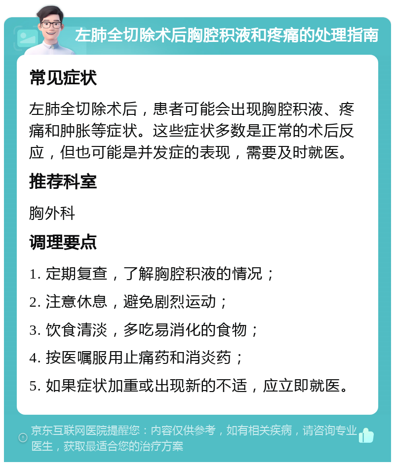 左肺全切除术后胸腔积液和疼痛的处理指南 常见症状 左肺全切除术后，患者可能会出现胸腔积液、疼痛和肿胀等症状。这些症状多数是正常的术后反应，但也可能是并发症的表现，需要及时就医。 推荐科室 胸外科 调理要点 1. 定期复查，了解胸腔积液的情况； 2. 注意休息，避免剧烈运动； 3. 饮食清淡，多吃易消化的食物； 4. 按医嘱服用止痛药和消炎药； 5. 如果症状加重或出现新的不适，应立即就医。