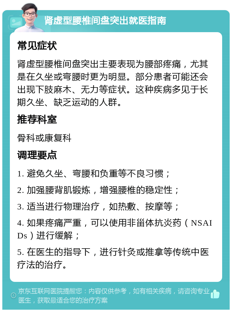 肾虚型腰椎间盘突出就医指南 常见症状 肾虚型腰椎间盘突出主要表现为腰部疼痛，尤其是在久坐或弯腰时更为明显。部分患者可能还会出现下肢麻木、无力等症状。这种疾病多见于长期久坐、缺乏运动的人群。 推荐科室 骨科或康复科 调理要点 1. 避免久坐、弯腰和负重等不良习惯； 2. 加强腰背肌锻炼，增强腰椎的稳定性； 3. 适当进行物理治疗，如热敷、按摩等； 4. 如果疼痛严重，可以使用非甾体抗炎药（NSAIDs）进行缓解； 5. 在医生的指导下，进行针灸或推拿等传统中医疗法的治疗。