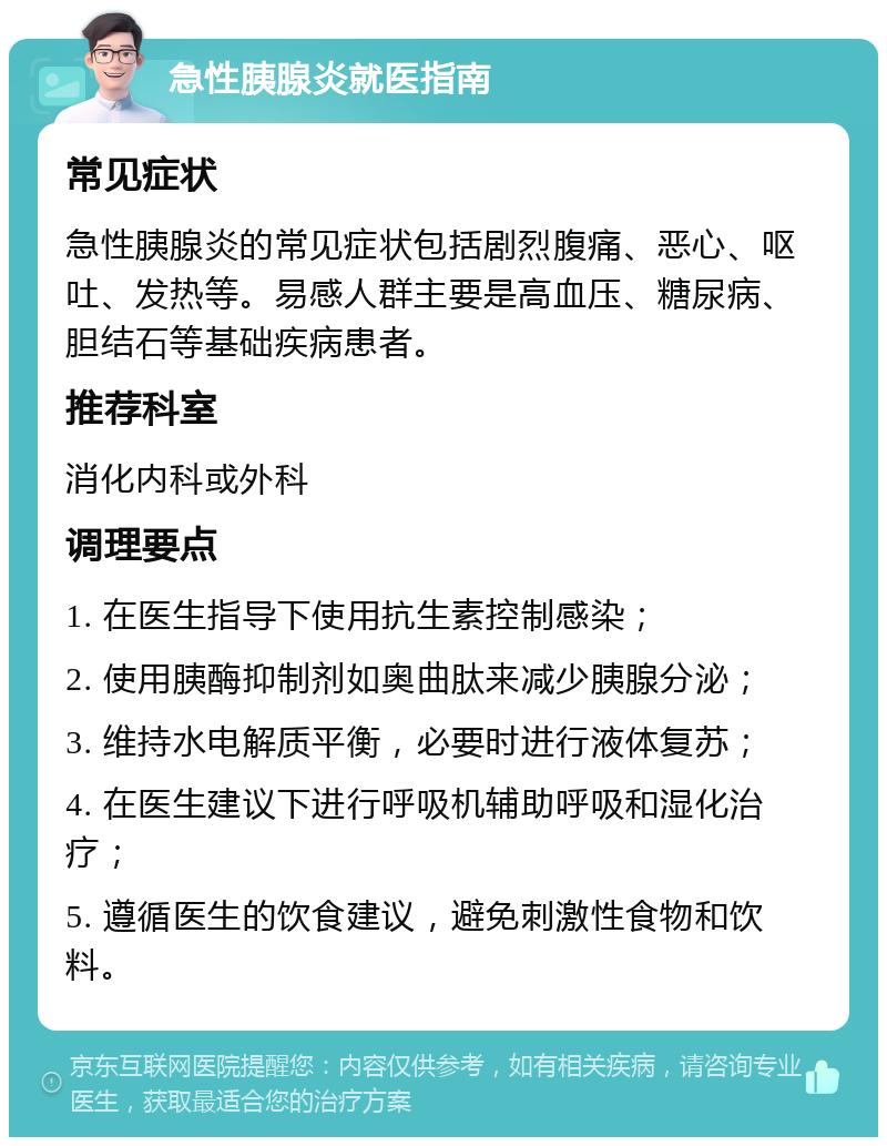 急性胰腺炎就医指南 常见症状 急性胰腺炎的常见症状包括剧烈腹痛、恶心、呕吐、发热等。易感人群主要是高血压、糖尿病、胆结石等基础疾病患者。 推荐科室 消化内科或外科 调理要点 1. 在医生指导下使用抗生素控制感染； 2. 使用胰酶抑制剂如奥曲肽来减少胰腺分泌； 3. 维持水电解质平衡，必要时进行液体复苏； 4. 在医生建议下进行呼吸机辅助呼吸和湿化治疗； 5. 遵循医生的饮食建议，避免刺激性食物和饮料。