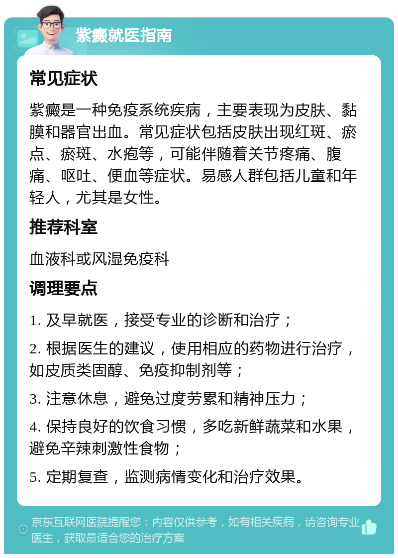 紫癜就医指南 常见症状 紫癜是一种免疫系统疾病，主要表现为皮肤、黏膜和器官出血。常见症状包括皮肤出现红斑、瘀点、瘀斑、水疱等，可能伴随着关节疼痛、腹痛、呕吐、便血等症状。易感人群包括儿童和年轻人，尤其是女性。 推荐科室 血液科或风湿免疫科 调理要点 1. 及早就医，接受专业的诊断和治疗； 2. 根据医生的建议，使用相应的药物进行治疗，如皮质类固醇、免疫抑制剂等； 3. 注意休息，避免过度劳累和精神压力； 4. 保持良好的饮食习惯，多吃新鲜蔬菜和水果，避免辛辣刺激性食物； 5. 定期复查，监测病情变化和治疗效果。