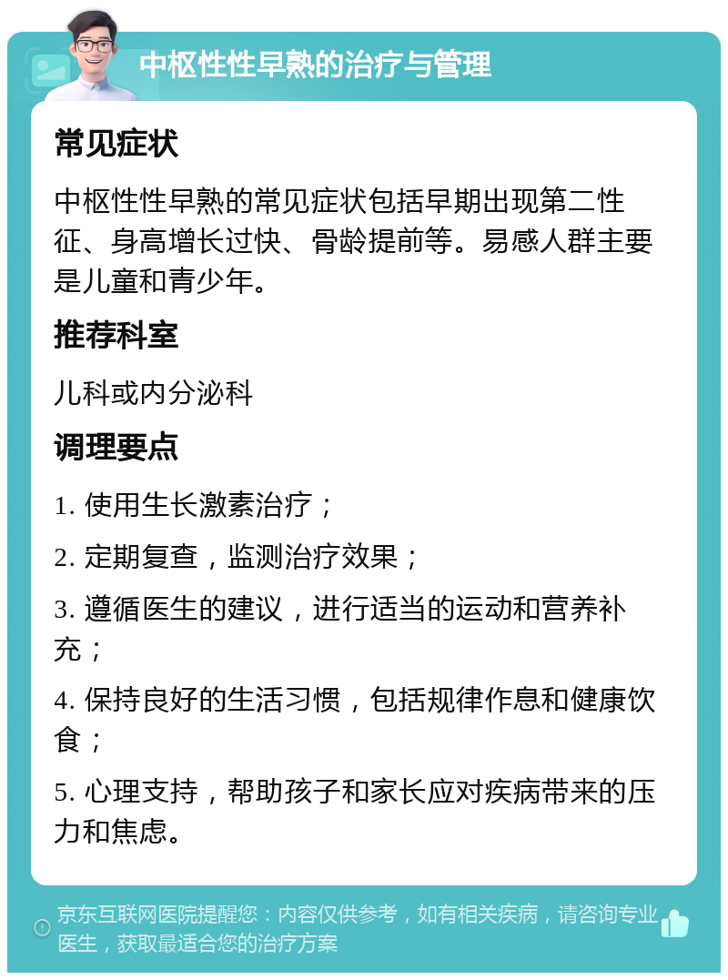 中枢性性早熟的治疗与管理 常见症状 中枢性性早熟的常见症状包括早期出现第二性征、身高增长过快、骨龄提前等。易感人群主要是儿童和青少年。 推荐科室 儿科或内分泌科 调理要点 1. 使用生长激素治疗； 2. 定期复查，监测治疗效果； 3. 遵循医生的建议，进行适当的运动和营养补充； 4. 保持良好的生活习惯，包括规律作息和健康饮食； 5. 心理支持，帮助孩子和家长应对疾病带来的压力和焦虑。