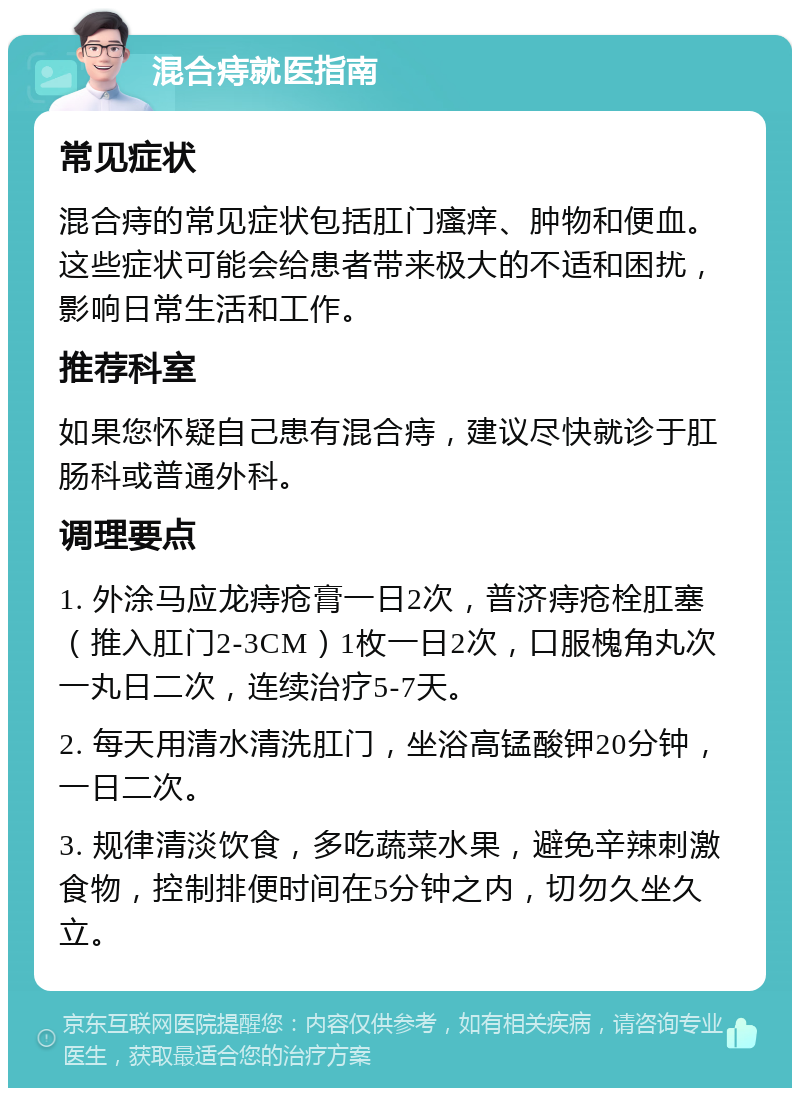 混合痔就医指南 常见症状 混合痔的常见症状包括肛门瘙痒、肿物和便血。这些症状可能会给患者带来极大的不适和困扰，影响日常生活和工作。 推荐科室 如果您怀疑自己患有混合痔，建议尽快就诊于肛肠科或普通外科。 调理要点 1. 外涂马应龙痔疮膏一日2次，普济痔疮栓肛塞（推入肛门2-3CM）1枚一日2次，口服槐角丸次一丸日二次，连续治疗5-7天。 2. 每天用清水清洗肛门，坐浴高锰酸钾20分钟，一日二次。 3. 规律清淡饮食，多吃蔬菜水果，避免辛辣刺激食物，控制排便时间在5分钟之内，切勿久坐久立。