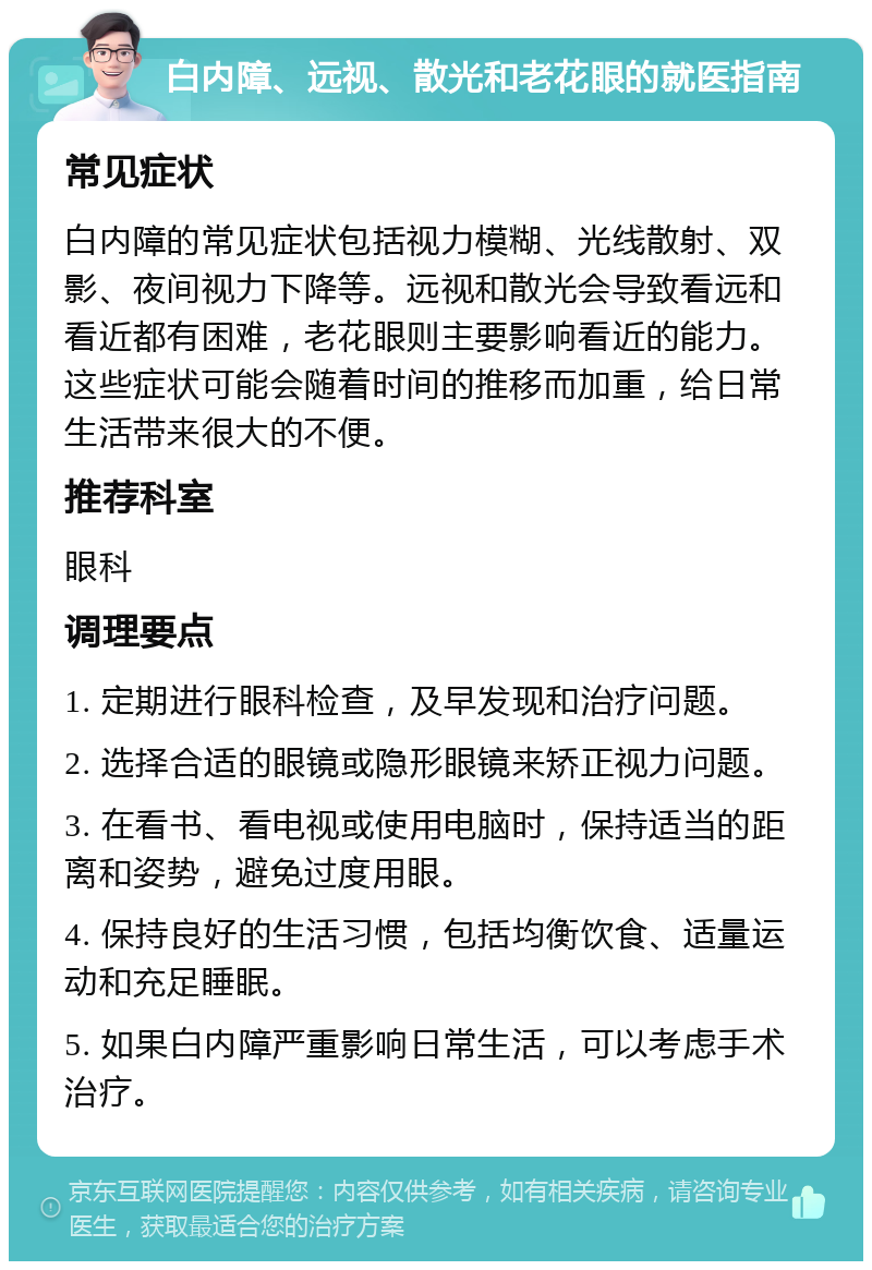 白内障、远视、散光和老花眼的就医指南 常见症状 白内障的常见症状包括视力模糊、光线散射、双影、夜间视力下降等。远视和散光会导致看远和看近都有困难，老花眼则主要影响看近的能力。这些症状可能会随着时间的推移而加重，给日常生活带来很大的不便。 推荐科室 眼科 调理要点 1. 定期进行眼科检查，及早发现和治疗问题。 2. 选择合适的眼镜或隐形眼镜来矫正视力问题。 3. 在看书、看电视或使用电脑时，保持适当的距离和姿势，避免过度用眼。 4. 保持良好的生活习惯，包括均衡饮食、适量运动和充足睡眠。 5. 如果白内障严重影响日常生活，可以考虑手术治疗。