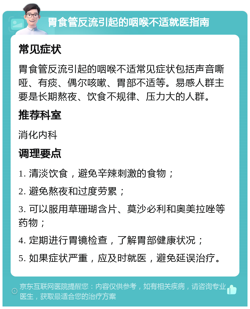 胃食管反流引起的咽喉不适就医指南 常见症状 胃食管反流引起的咽喉不适常见症状包括声音嘶哑、有痰、偶尔咳嗽、胃部不适等。易感人群主要是长期熬夜、饮食不规律、压力大的人群。 推荐科室 消化内科 调理要点 1. 清淡饮食，避免辛辣刺激的食物； 2. 避免熬夜和过度劳累； 3. 可以服用草珊瑚含片、莫沙必利和奥美拉唑等药物； 4. 定期进行胃镜检查，了解胃部健康状况； 5. 如果症状严重，应及时就医，避免延误治疗。