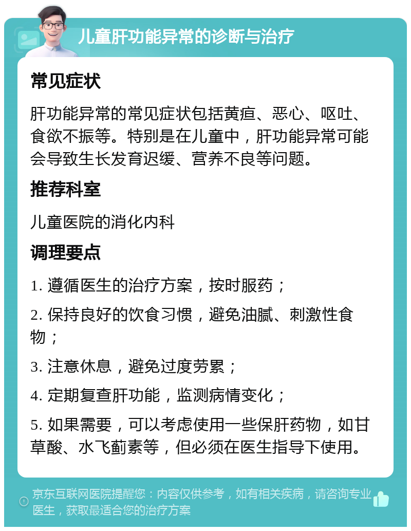 儿童肝功能异常的诊断与治疗 常见症状 肝功能异常的常见症状包括黄疸、恶心、呕吐、食欲不振等。特别是在儿童中，肝功能异常可能会导致生长发育迟缓、营养不良等问题。 推荐科室 儿童医院的消化内科 调理要点 1. 遵循医生的治疗方案，按时服药； 2. 保持良好的饮食习惯，避免油腻、刺激性食物； 3. 注意休息，避免过度劳累； 4. 定期复查肝功能，监测病情变化； 5. 如果需要，可以考虑使用一些保肝药物，如甘草酸、水飞蓟素等，但必须在医生指导下使用。