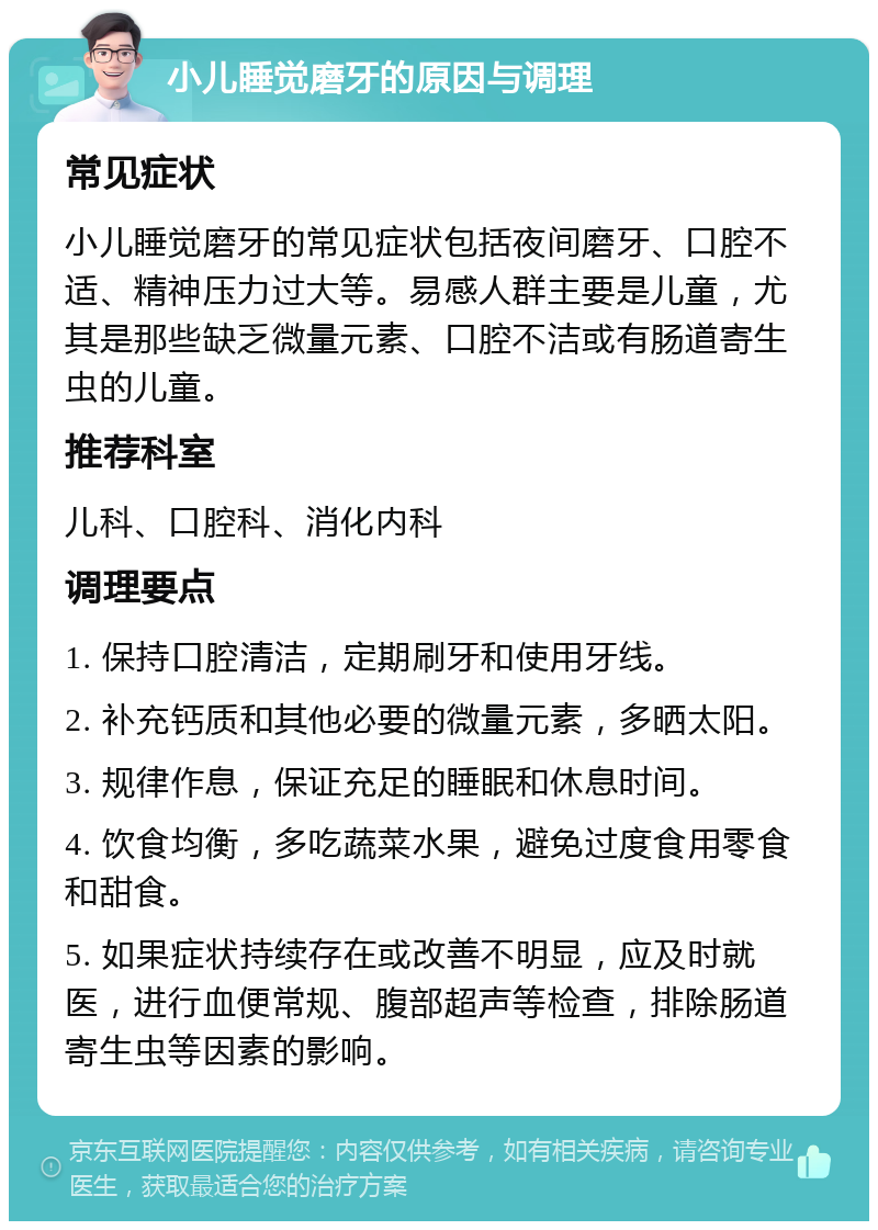 小儿睡觉磨牙的原因与调理 常见症状 小儿睡觉磨牙的常见症状包括夜间磨牙、口腔不适、精神压力过大等。易感人群主要是儿童，尤其是那些缺乏微量元素、口腔不洁或有肠道寄生虫的儿童。 推荐科室 儿科、口腔科、消化内科 调理要点 1. 保持口腔清洁，定期刷牙和使用牙线。 2. 补充钙质和其他必要的微量元素，多晒太阳。 3. 规律作息，保证充足的睡眠和休息时间。 4. 饮食均衡，多吃蔬菜水果，避免过度食用零食和甜食。 5. 如果症状持续存在或改善不明显，应及时就医，进行血便常规、腹部超声等检查，排除肠道寄生虫等因素的影响。