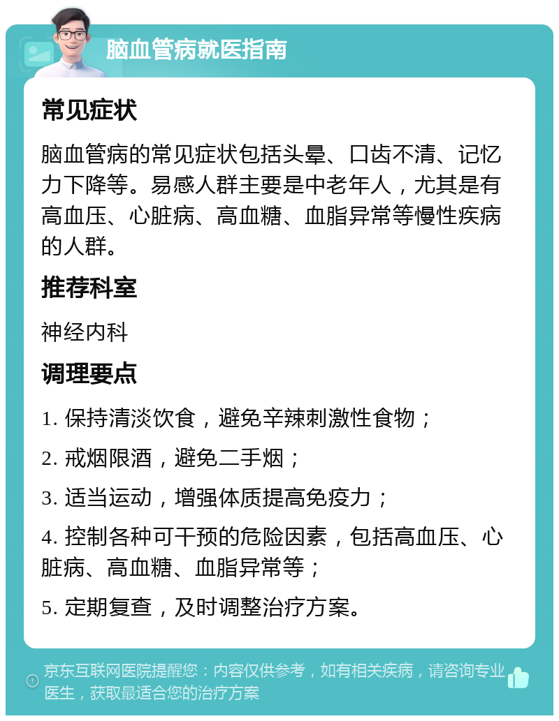 脑血管病就医指南 常见症状 脑血管病的常见症状包括头晕、口齿不清、记忆力下降等。易感人群主要是中老年人，尤其是有高血压、心脏病、高血糖、血脂异常等慢性疾病的人群。 推荐科室 神经内科 调理要点 1. 保持清淡饮食，避免辛辣刺激性食物； 2. 戒烟限酒，避免二手烟； 3. 适当运动，增强体质提高免疫力； 4. 控制各种可干预的危险因素，包括高血压、心脏病、高血糖、血脂异常等； 5. 定期复查，及时调整治疗方案。