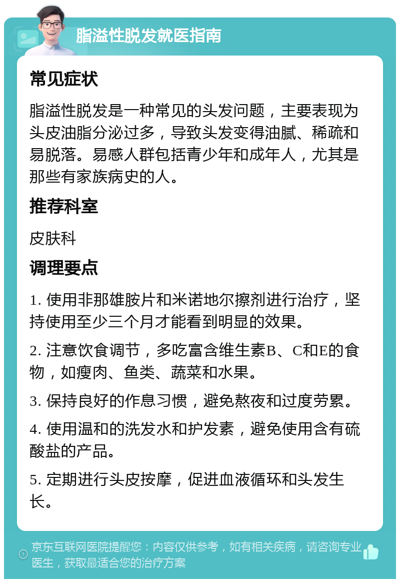 脂溢性脱发就医指南 常见症状 脂溢性脱发是一种常见的头发问题，主要表现为头皮油脂分泌过多，导致头发变得油腻、稀疏和易脱落。易感人群包括青少年和成年人，尤其是那些有家族病史的人。 推荐科室 皮肤科 调理要点 1. 使用非那雄胺片和米诺地尔擦剂进行治疗，坚持使用至少三个月才能看到明显的效果。 2. 注意饮食调节，多吃富含维生素B、C和E的食物，如瘦肉、鱼类、蔬菜和水果。 3. 保持良好的作息习惯，避免熬夜和过度劳累。 4. 使用温和的洗发水和护发素，避免使用含有硫酸盐的产品。 5. 定期进行头皮按摩，促进血液循环和头发生长。