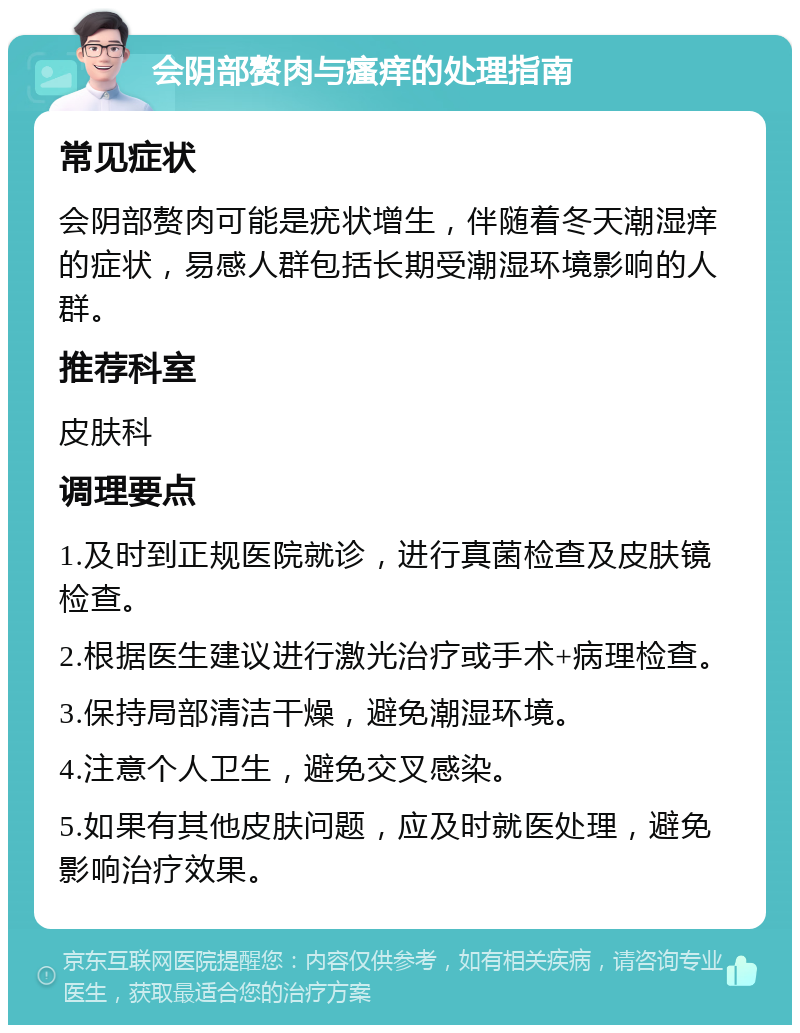 会阴部赘肉与瘙痒的处理指南 常见症状 会阴部赘肉可能是疣状增生，伴随着冬天潮湿痒的症状，易感人群包括长期受潮湿环境影响的人群。 推荐科室 皮肤科 调理要点 1.及时到正规医院就诊，进行真菌检查及皮肤镜检查。 2.根据医生建议进行激光治疗或手术+病理检查。 3.保持局部清洁干燥，避免潮湿环境。 4.注意个人卫生，避免交叉感染。 5.如果有其他皮肤问题，应及时就医处理，避免影响治疗效果。