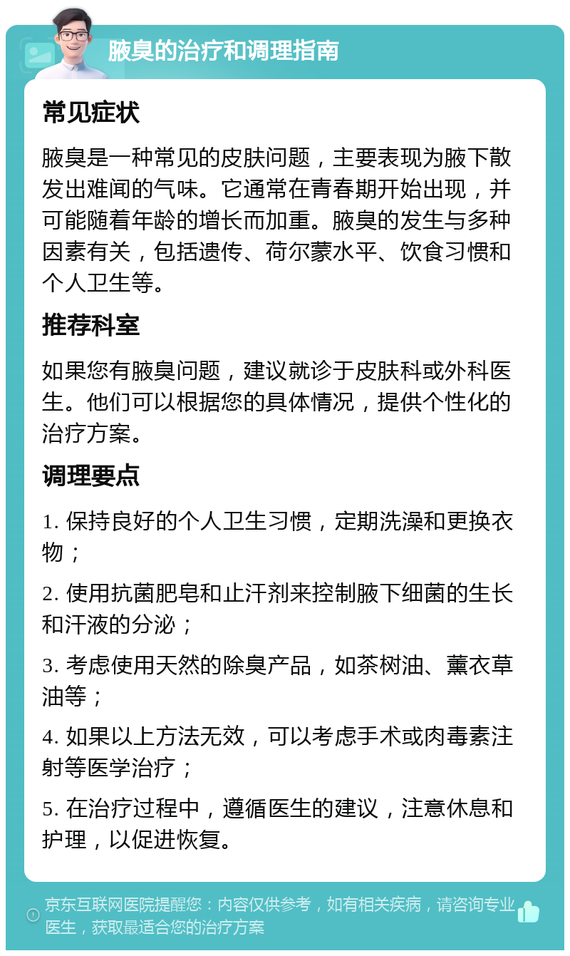 腋臭的治疗和调理指南 常见症状 腋臭是一种常见的皮肤问题，主要表现为腋下散发出难闻的气味。它通常在青春期开始出现，并可能随着年龄的增长而加重。腋臭的发生与多种因素有关，包括遗传、荷尔蒙水平、饮食习惯和个人卫生等。 推荐科室 如果您有腋臭问题，建议就诊于皮肤科或外科医生。他们可以根据您的具体情况，提供个性化的治疗方案。 调理要点 1. 保持良好的个人卫生习惯，定期洗澡和更换衣物； 2. 使用抗菌肥皂和止汗剂来控制腋下细菌的生长和汗液的分泌； 3. 考虑使用天然的除臭产品，如茶树油、薰衣草油等； 4. 如果以上方法无效，可以考虑手术或肉毒素注射等医学治疗； 5. 在治疗过程中，遵循医生的建议，注意休息和护理，以促进恢复。