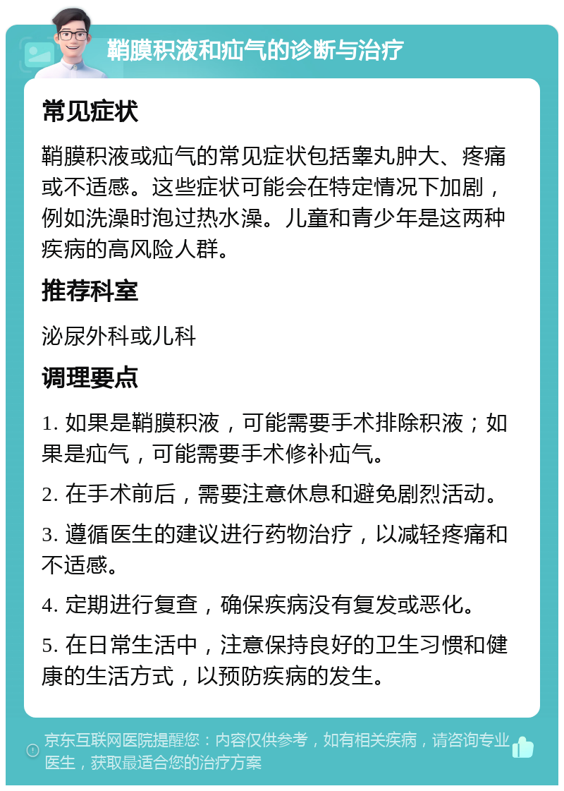 鞘膜积液和疝气的诊断与治疗 常见症状 鞘膜积液或疝气的常见症状包括睾丸肿大、疼痛或不适感。这些症状可能会在特定情况下加剧，例如洗澡时泡过热水澡。儿童和青少年是这两种疾病的高风险人群。 推荐科室 泌尿外科或儿科 调理要点 1. 如果是鞘膜积液，可能需要手术排除积液；如果是疝气，可能需要手术修补疝气。 2. 在手术前后，需要注意休息和避免剧烈活动。 3. 遵循医生的建议进行药物治疗，以减轻疼痛和不适感。 4. 定期进行复查，确保疾病没有复发或恶化。 5. 在日常生活中，注意保持良好的卫生习惯和健康的生活方式，以预防疾病的发生。