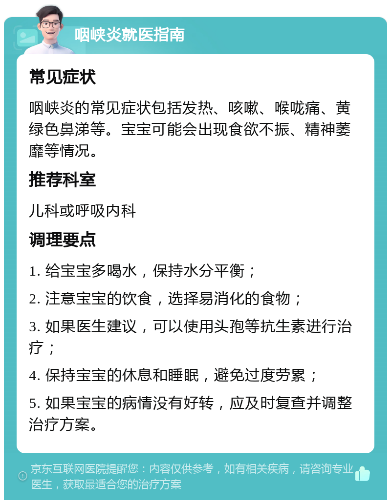 咽峡炎就医指南 常见症状 咽峡炎的常见症状包括发热、咳嗽、喉咙痛、黄绿色鼻涕等。宝宝可能会出现食欲不振、精神萎靡等情况。 推荐科室 儿科或呼吸内科 调理要点 1. 给宝宝多喝水，保持水分平衡； 2. 注意宝宝的饮食，选择易消化的食物； 3. 如果医生建议，可以使用头孢等抗生素进行治疗； 4. 保持宝宝的休息和睡眠，避免过度劳累； 5. 如果宝宝的病情没有好转，应及时复查并调整治疗方案。