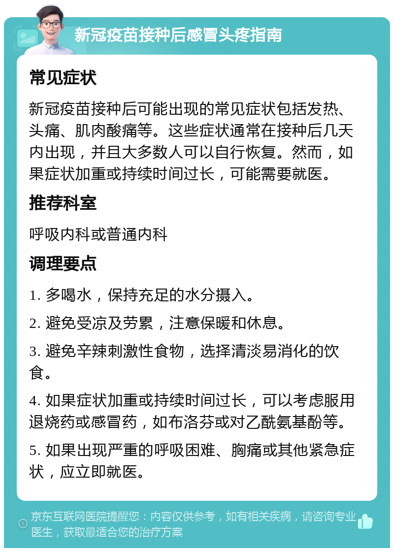 新冠疫苗接种后感冒头疼指南 常见症状 新冠疫苗接种后可能出现的常见症状包括发热、头痛、肌肉酸痛等。这些症状通常在接种后几天内出现，并且大多数人可以自行恢复。然而，如果症状加重或持续时间过长，可能需要就医。 推荐科室 呼吸内科或普通内科 调理要点 1. 多喝水，保持充足的水分摄入。 2. 避免受凉及劳累，注意保暖和休息。 3. 避免辛辣刺激性食物，选择清淡易消化的饮食。 4. 如果症状加重或持续时间过长，可以考虑服用退烧药或感冒药，如布洛芬或对乙酰氨基酚等。 5. 如果出现严重的呼吸困难、胸痛或其他紧急症状，应立即就医。