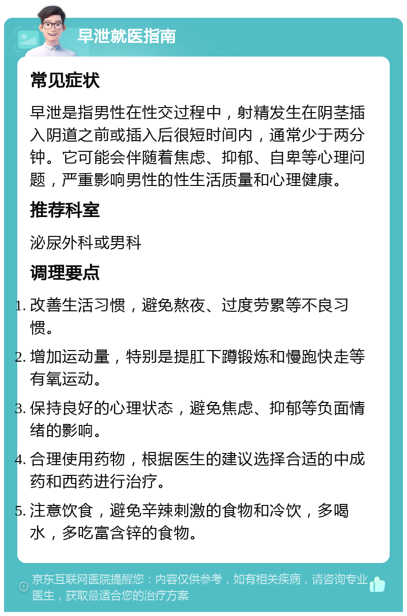 早泄就医指南 常见症状 早泄是指男性在性交过程中，射精发生在阴茎插入阴道之前或插入后很短时间内，通常少于两分钟。它可能会伴随着焦虑、抑郁、自卑等心理问题，严重影响男性的性生活质量和心理健康。 推荐科室 泌尿外科或男科 调理要点 改善生活习惯，避免熬夜、过度劳累等不良习惯。 增加运动量，特别是提肛下蹲锻炼和慢跑快走等有氧运动。 保持良好的心理状态，避免焦虑、抑郁等负面情绪的影响。 合理使用药物，根据医生的建议选择合适的中成药和西药进行治疗。 注意饮食，避免辛辣刺激的食物和冷饮，多喝水，多吃富含锌的食物。