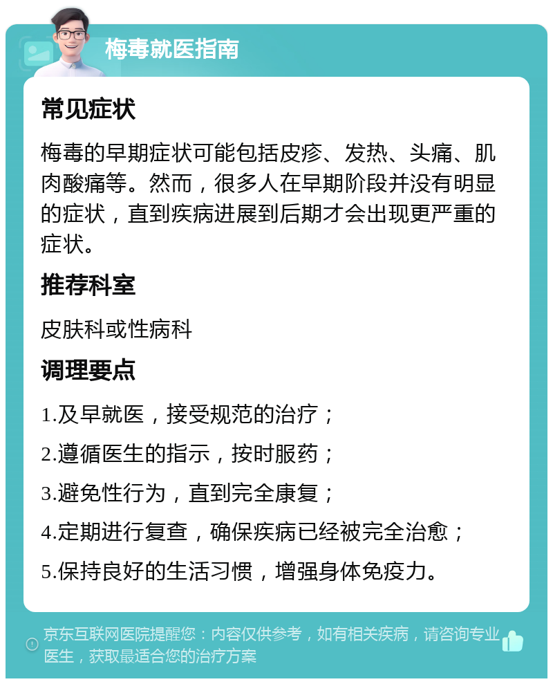 梅毒就医指南 常见症状 梅毒的早期症状可能包括皮疹、发热、头痛、肌肉酸痛等。然而，很多人在早期阶段并没有明显的症状，直到疾病进展到后期才会出现更严重的症状。 推荐科室 皮肤科或性病科 调理要点 1.及早就医，接受规范的治疗； 2.遵循医生的指示，按时服药； 3.避免性行为，直到完全康复； 4.定期进行复查，确保疾病已经被完全治愈； 5.保持良好的生活习惯，增强身体免疫力。