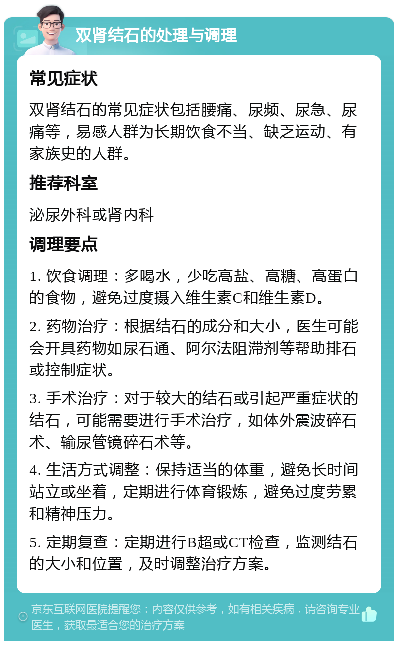 双肾结石的处理与调理 常见症状 双肾结石的常见症状包括腰痛、尿频、尿急、尿痛等，易感人群为长期饮食不当、缺乏运动、有家族史的人群。 推荐科室 泌尿外科或肾内科 调理要点 1. 饮食调理：多喝水，少吃高盐、高糖、高蛋白的食物，避免过度摄入维生素C和维生素D。 2. 药物治疗：根据结石的成分和大小，医生可能会开具药物如尿石通、阿尔法阻滞剂等帮助排石或控制症状。 3. 手术治疗：对于较大的结石或引起严重症状的结石，可能需要进行手术治疗，如体外震波碎石术、输尿管镜碎石术等。 4. 生活方式调整：保持适当的体重，避免长时间站立或坐着，定期进行体育锻炼，避免过度劳累和精神压力。 5. 定期复查：定期进行B超或CT检查，监测结石的大小和位置，及时调整治疗方案。