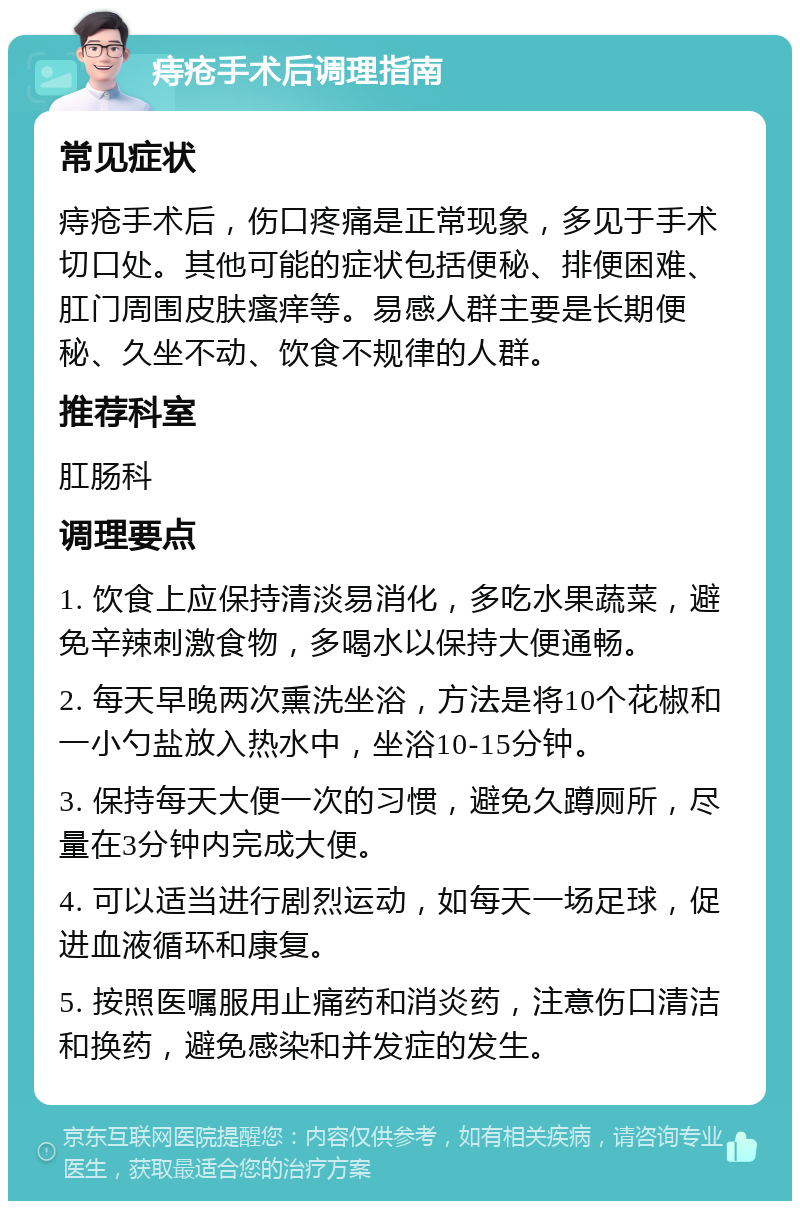 痔疮手术后调理指南 常见症状 痔疮手术后，伤口疼痛是正常现象，多见于手术切口处。其他可能的症状包括便秘、排便困难、肛门周围皮肤瘙痒等。易感人群主要是长期便秘、久坐不动、饮食不规律的人群。 推荐科室 肛肠科 调理要点 1. 饮食上应保持清淡易消化，多吃水果蔬菜，避免辛辣刺激食物，多喝水以保持大便通畅。 2. 每天早晚两次熏洗坐浴，方法是将10个花椒和一小勺盐放入热水中，坐浴10-15分钟。 3. 保持每天大便一次的习惯，避免久蹲厕所，尽量在3分钟内完成大便。 4. 可以适当进行剧烈运动，如每天一场足球，促进血液循环和康复。 5. 按照医嘱服用止痛药和消炎药，注意伤口清洁和换药，避免感染和并发症的发生。